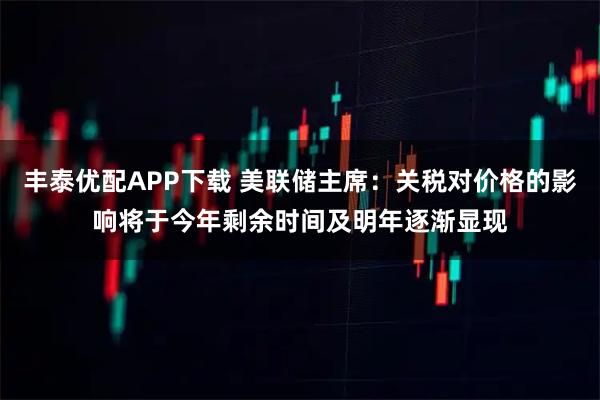 丰泰优配APP下载 美联储主席：关税对价格的影响将于今年剩余时间及明年逐渐显现