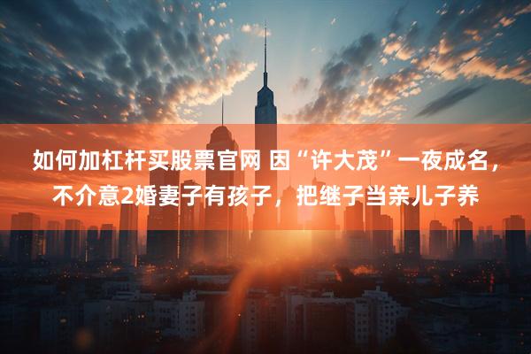 如何加杠杆买股票官网 因“许大茂”一夜成名，不介意2婚妻子有孩子，把继子当亲儿子养