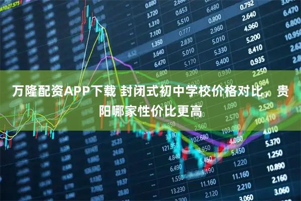 万隆配资APP下载 封闭式初中学校价格对比，贵阳哪家性价比更高