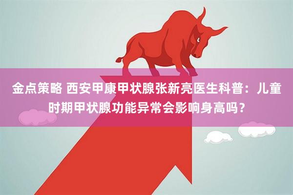金点策略 西安甲康甲状腺张新亮医生科普：儿童时期甲状腺功能异常会影响身高吗？