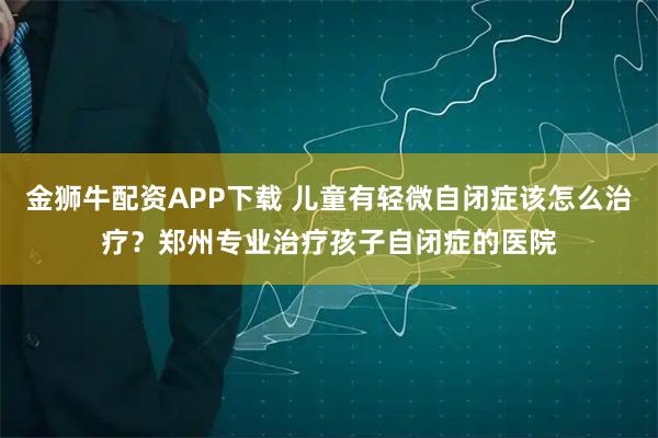 金狮牛配资APP下载 儿童有轻微自闭症该怎么治疗？郑州专业治疗孩子自闭症的医院