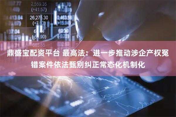 鼎盛宝配资平台 最高法：进一步推动涉企产权冤错案件依法甄别纠正常态化机制化