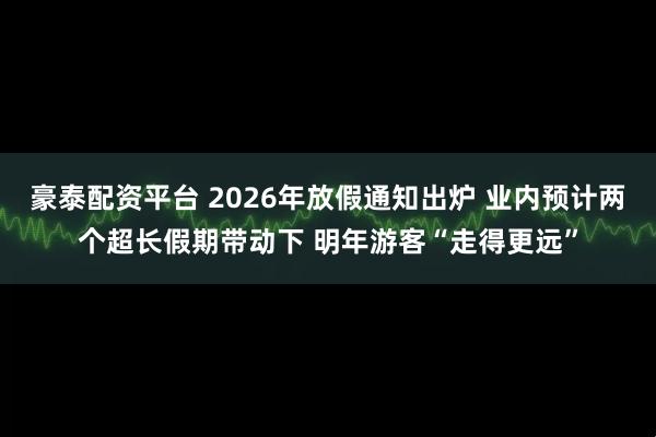 豪泰配资平台 2026年放假通知出炉 业内预计两个超长假期带动下 明年游客“走得更远”