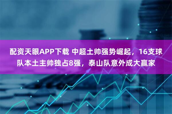 配资天眼APP下载 中超土帅强势崛起，16支球队本土主帅独占8强，泰山队意外成大赢家