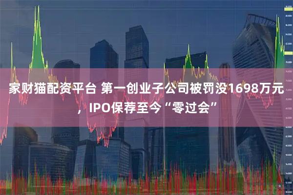 家财猫配资平台 第一创业子公司被罚没1698万元，IPO保荐至今“零过会”