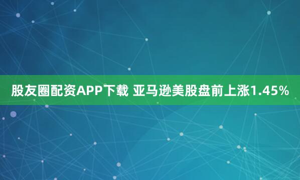 股友圈配资APP下载 亚马逊美股盘前上涨1.45%