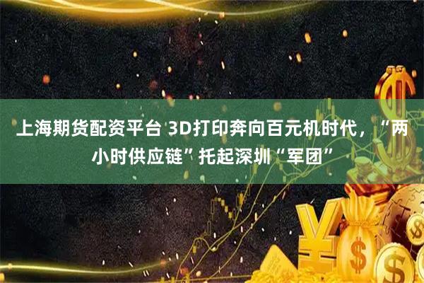 上海期货配资平台 3D打印奔向百元机时代，“两小时供应链”托起深圳“军团”