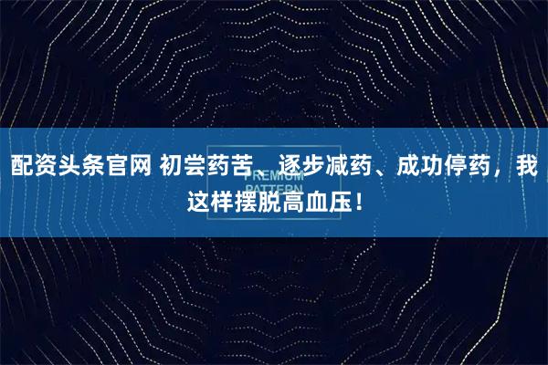 配资头条官网 初尝药苦、逐步减药、成功停药，我这样摆脱高血压！
