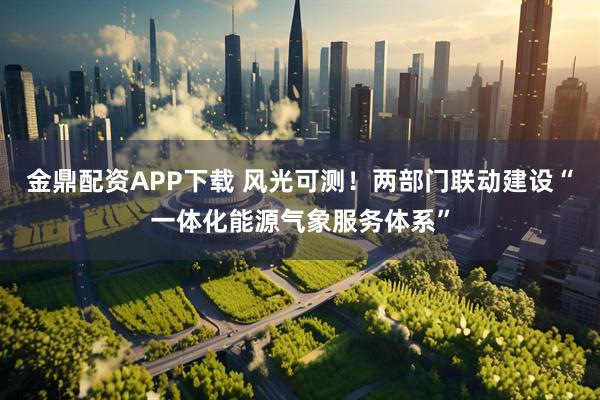 金鼎配资APP下载 风光可测！两部门联动建设“一体化能源气象服务体系”
