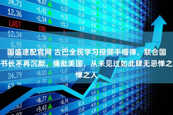 国盛速配官网 古巴全民学习投掷手榴弹，联合国秘书长不再沉默，痛批美国，从未见过如此肆无忌惮之人