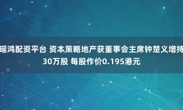 瑶鸿配资平台 资本策略地产获董事会主席钟楚义增持30万股 每股作价0.195港元