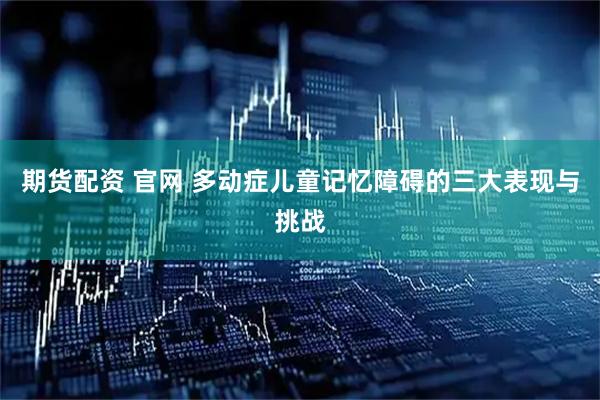 期货配资 官网 多动症儿童记忆障碍的三大表现与挑战