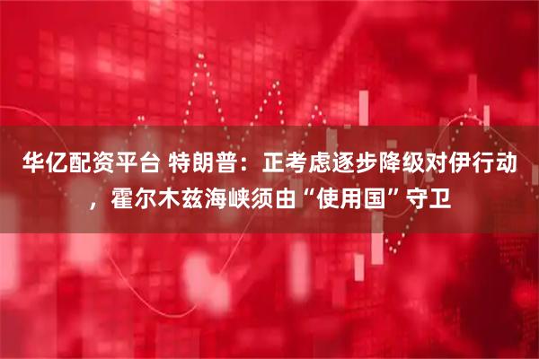 华亿配资平台 特朗普：正考虑逐步降级对伊行动，霍尔木兹海峡须由“使用国”守卫