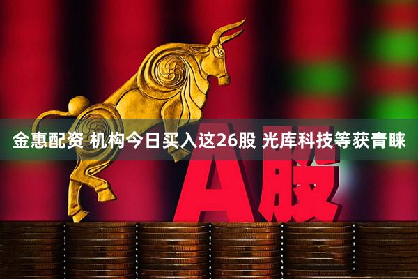 金惠配资 机构今日买入这26股 光库科技等获青睐