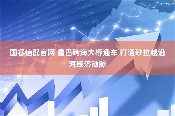 国睿信配官网 鲁巴跨海大桥通车 打通砂拉越沿海经济动脉